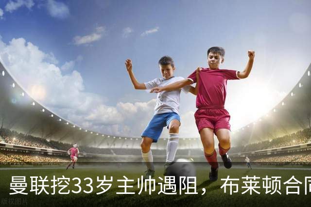 曼联挖33岁主帅遇阻，布莱顿合同锁到2029年
